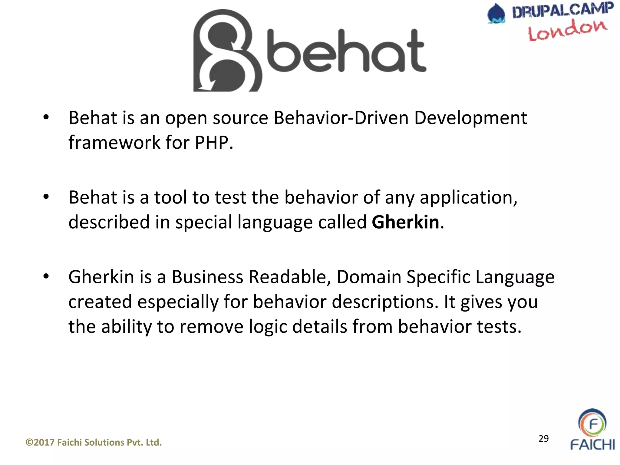 ©2017 Faichi Solutions Pvt. Ltd. 29
• Behat is an open source Behavior-Driven Development
framework for PHP.
• Behat is a tool to test the behavior of any application,
described in special language called Gherkin.
• Gherkin is a Business Readable, Domain Specific Language
created especially for behavior descriptions. It gives you
the ability to remove logic details from behavior tests.
 