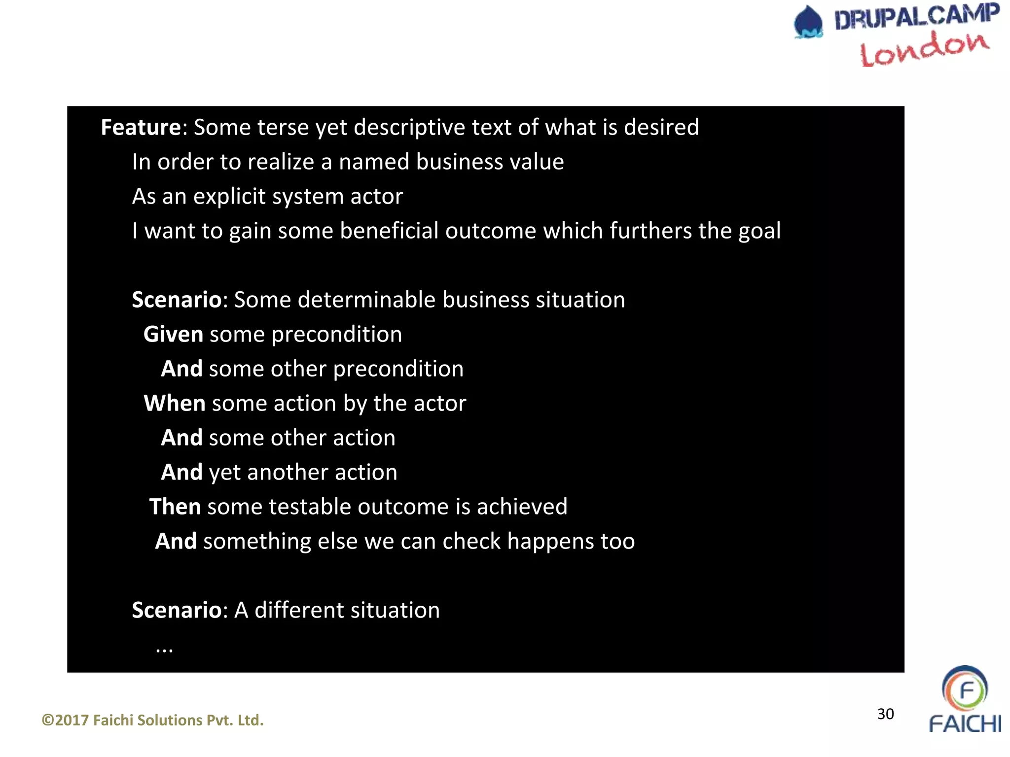 ©2017 Faichi Solutions Pvt. Ltd. 30
Feature: Some terse yet descriptive text of what is desired
In order to realize a named business value
As an explicit system actor
I want to gain some beneficial outcome which furthers the goal
Scenario: Some determinable business situation
Given some precondition
And some other precondition
When some action by the actor
And some other action
And yet another action
Then some testable outcome is achieved
And something else we can check happens too
Scenario: A different situation
...
 