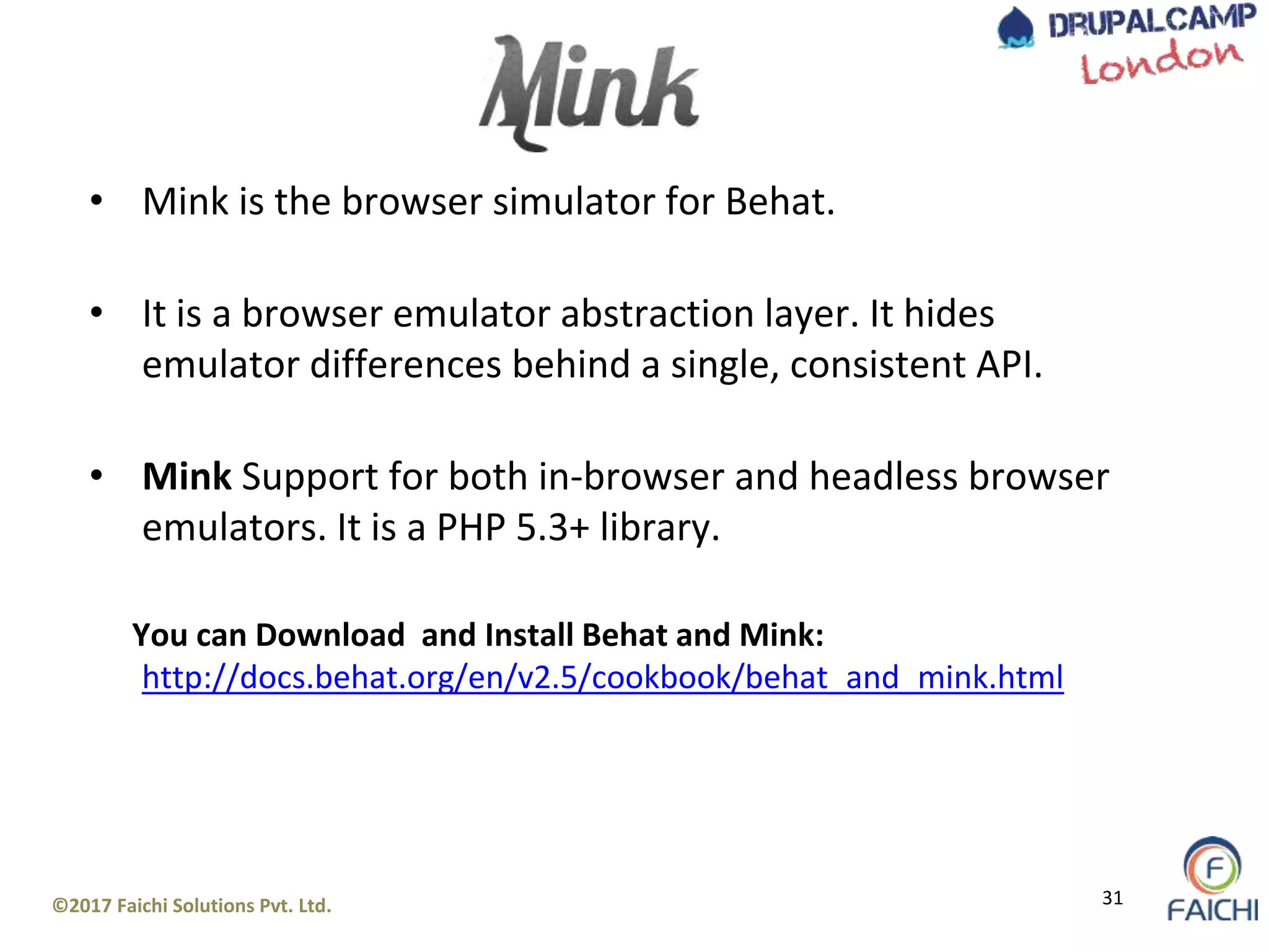 ©2017 Faichi Solutions Pvt. Ltd. 31
• Mink is the browser simulator for Behat.
• It is a browser emulator abstraction layer. It hides
emulator differences behind a single, consistent API.
• Mink Support for both in-browser and headless browser
emulators. It is a PHP 5.3+ library.
You can Download and Install Behat and Mink:
http://docs.behat.org/en/v2.5/cookbook/behat_and_mink.html
 