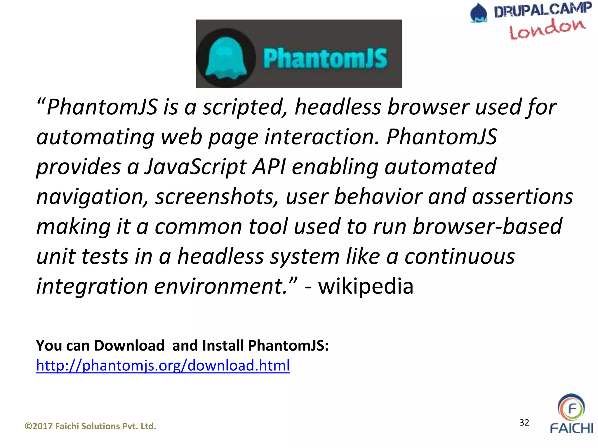 ©2017 Faichi Solutions Pvt. Ltd. 32
“PhantomJS is a scripted, headless browser used for
automating web page interaction. PhantomJS
provides a JavaScript API enabling automated
navigation, screenshots, user behavior and assertions
making it a common tool used to run browser-based
unit tests in a headless system like a continuous
integration environment.” - wikipedia
You can Download and Install PhantomJS:
http://phantomjs.org/download.html
 