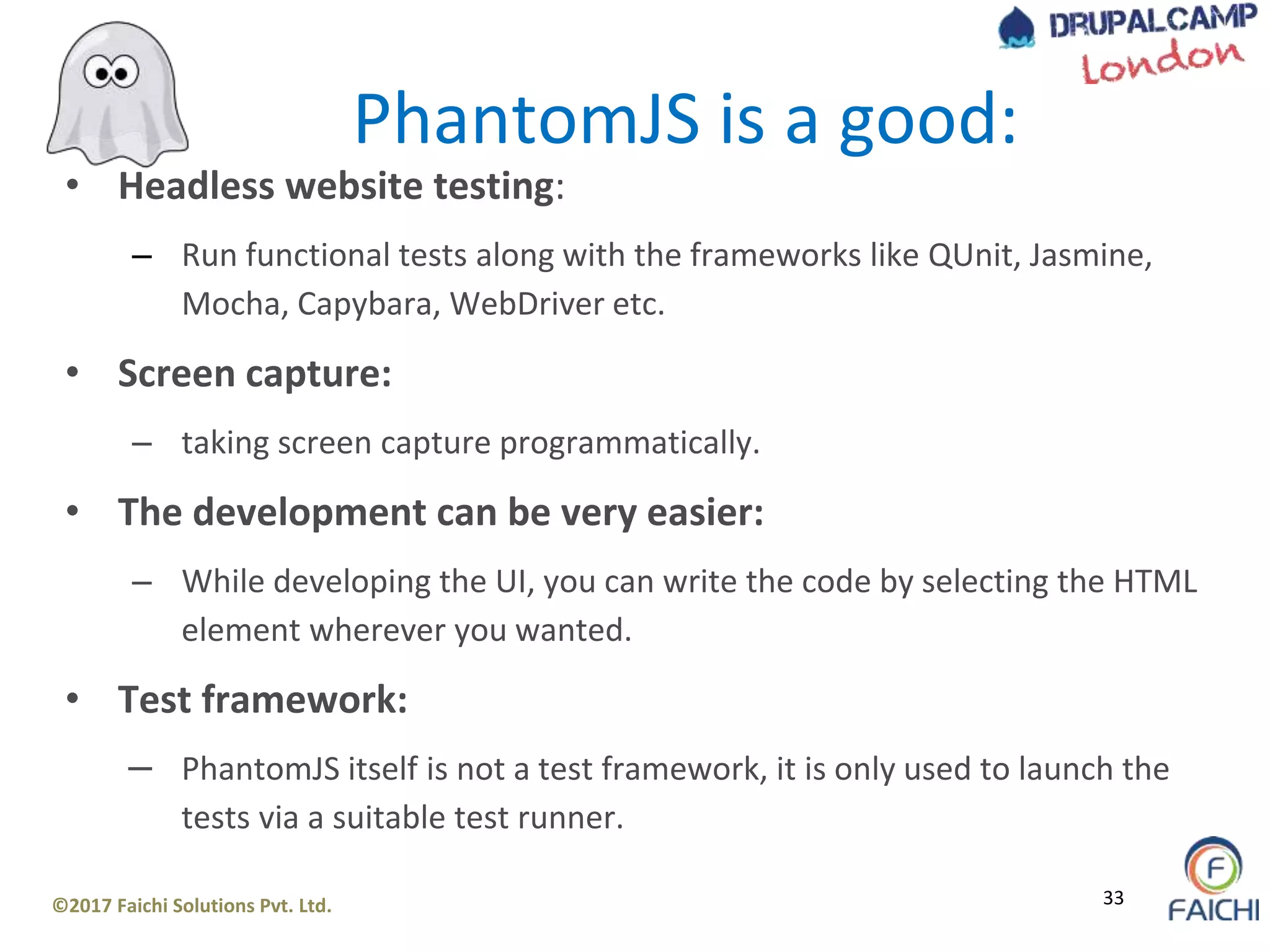 ©2017 Faichi Solutions Pvt. Ltd. 33
• Headless website testing:
– Run functional tests along with the frameworks like QUnit, Jasmine,
Mocha, Capybara, WebDriver etc.
• Screen capture:
– taking screen capture programmatically.
• The development can be very easier:
– While developing the UI, you can write the code by selecting the HTML
element wherever you wanted.
• Test framework:
– PhantomJS itself is not a test framework, it is only used to launch the
tests via a suitable test runner.
PhantomJS is a good:
 