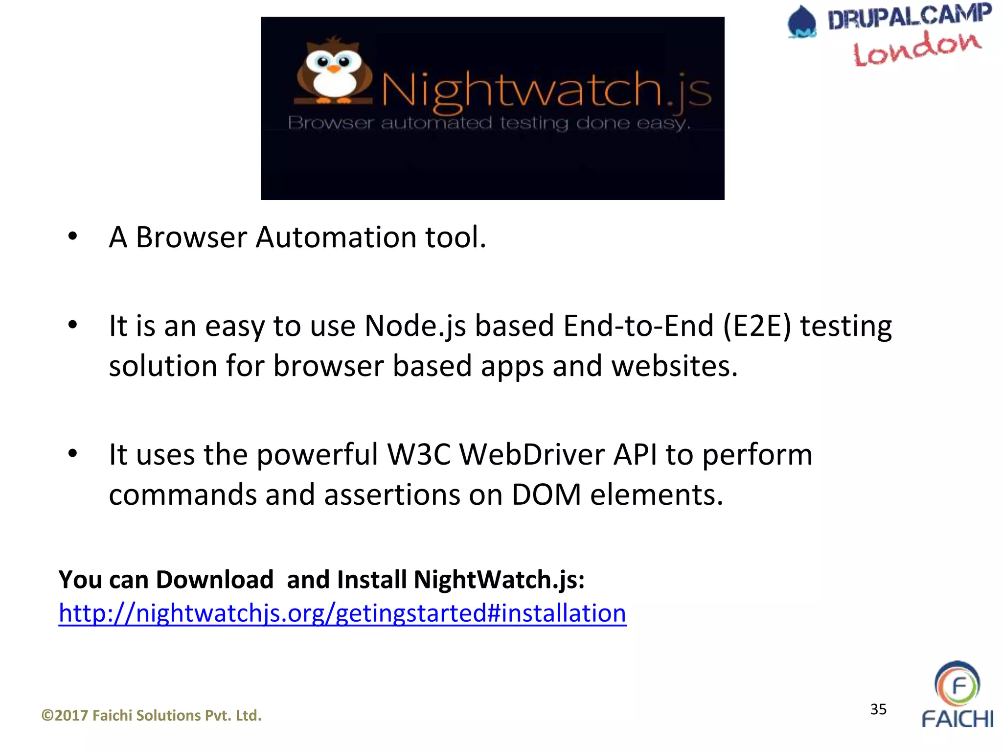 ©2017 Faichi Solutions Pvt. Ltd. 35
• A Browser Automation tool.
• It is an easy to use Node.js based End-to-End (E2E) testing
solution for browser based apps and websites.
• It uses the powerful W3C WebDriver API to perform
commands and assertions on DOM elements.
You can Download and Install NightWatch.js:
http://nightwatchjs.org/getingstarted#installation
 