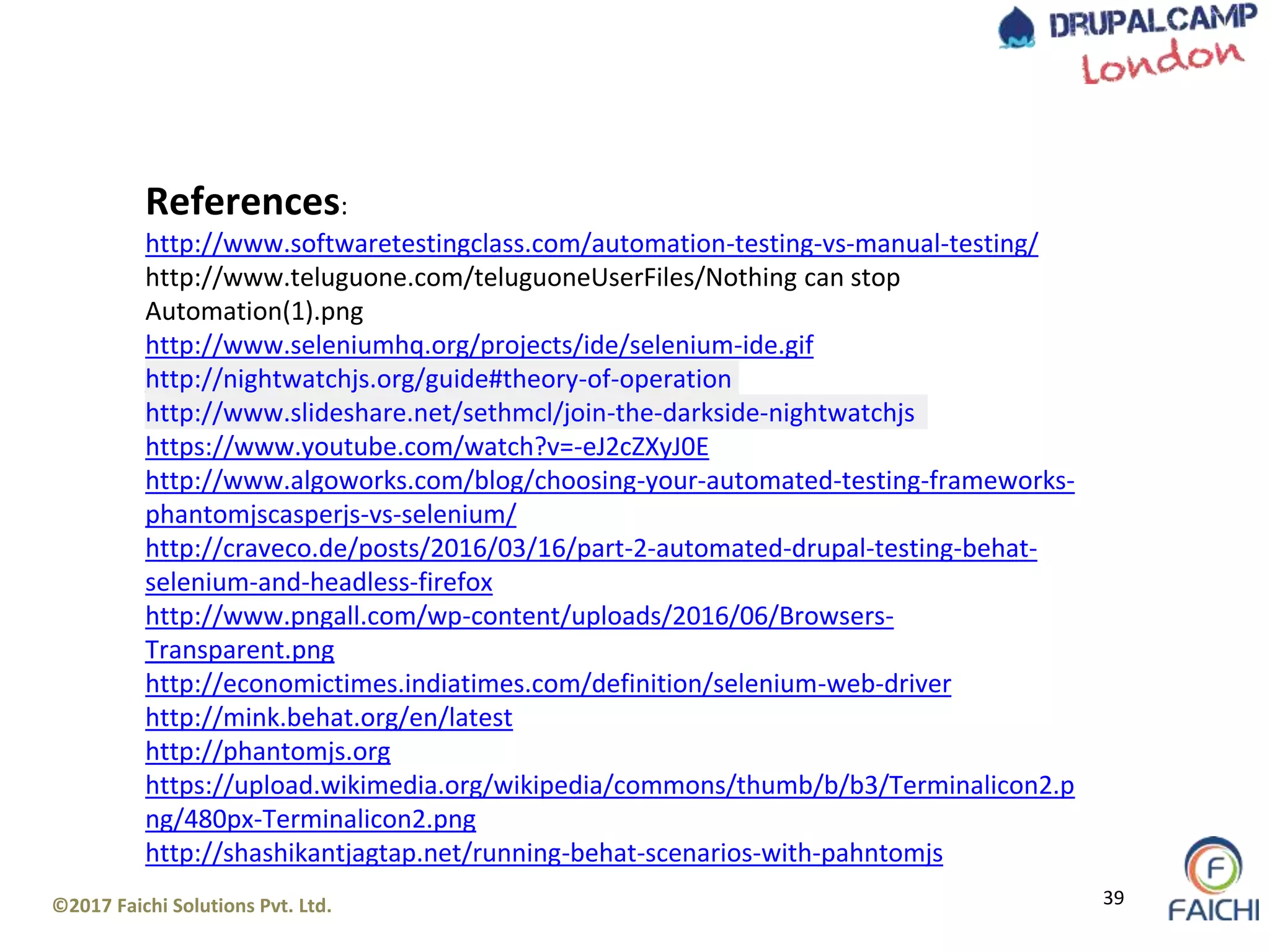 ©2017 Faichi Solutions Pvt. Ltd. 39
References:
http://www.softwaretestingclass.com/automation-testing-vs-manual-testing/
http://www.teluguone.com/teluguoneUserFiles/Nothing can stop
Automation(1).png
http://www.seleniumhq.org/projects/ide/selenium-ide.gif
http://nightwatchjs.org/guide#theory-of-operation
http://www.slideshare.net/sethmcl/join-the-darkside-nightwatchjs
https://www.youtube.com/watch?v=-eJ2cZXyJ0E
http://www.algoworks.com/blog/choosing-your-automated-testing-frameworks-
phantomjscasperjs-vs-selenium/
http://craveco.de/posts/2016/03/16/part-2-automated-drupal-testing-behat-
selenium-and-headless-firefox
http://www.pngall.com/wp-content/uploads/2016/06/Browsers-
Transparent.png
http://economictimes.indiatimes.com/definition/selenium-web-driver
http://mink.behat.org/en/latest
http://phantomjs.org
https://upload.wikimedia.org/wikipedia/commons/thumb/b/b3/Terminalicon2.p
ng/480px-Terminalicon2.png
http://shashikantjagtap.net/running-behat-scenarios-with-pahntomjs
 