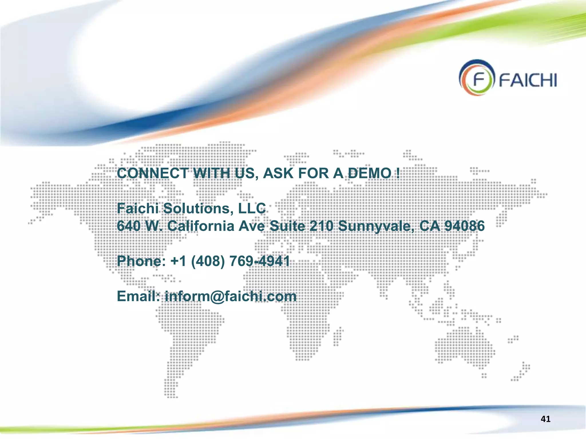41
CONNECT WITH US, ASK FOR A DEMO !
Faichi Solutions, LLC
640 W. California Ave Suite 210 Sunnyvale, CA 94086
Phone: +1 (408) 769-4941
Email: inform@faichi.com
 