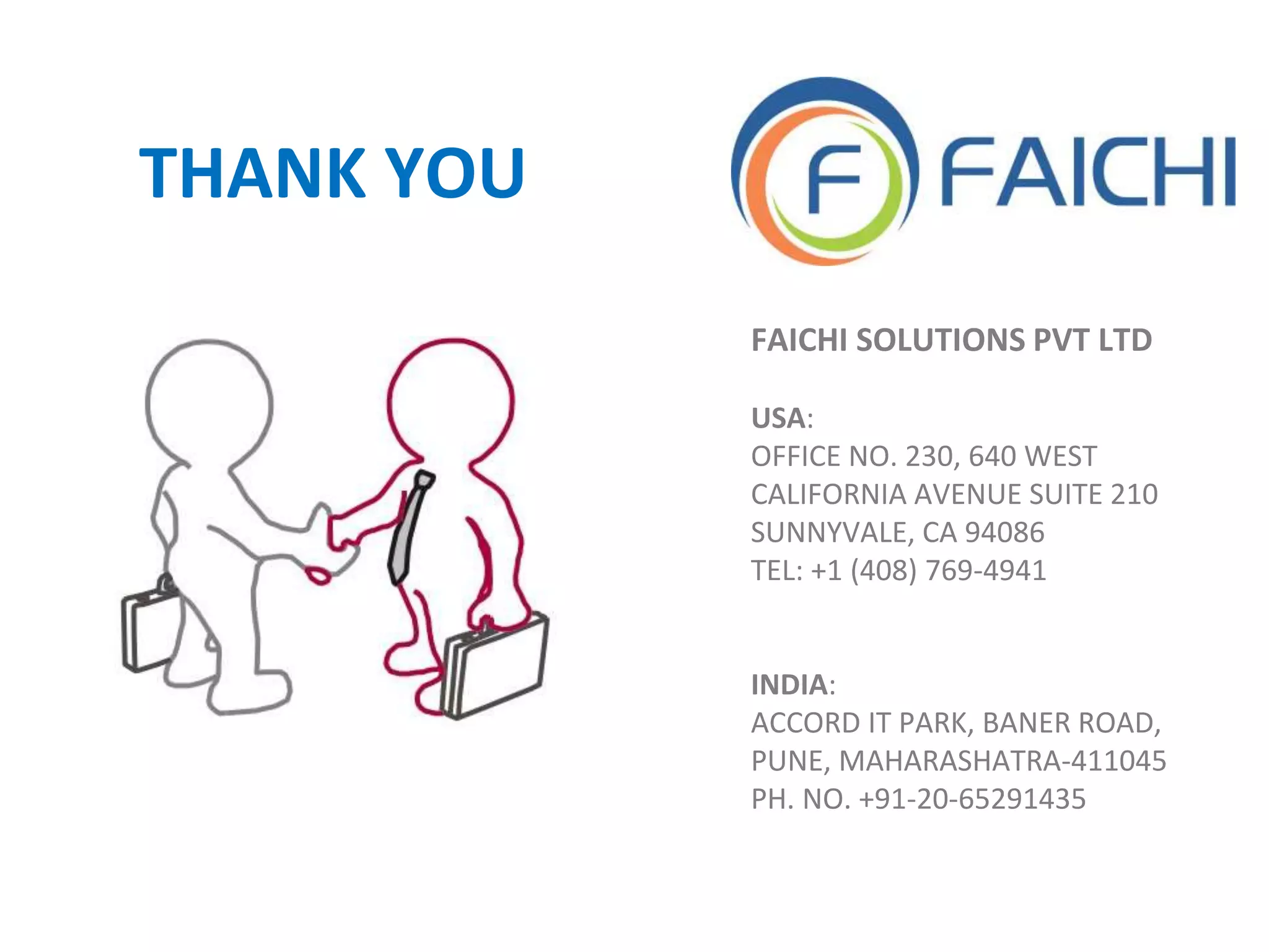 FAICHI SOLUTIONS PVT LTD
USA:
OFFICE NO. 230, 640 WEST
CALIFORNIA AVENUE SUITE 210
SUNNYVALE, CA 94086
TEL: +1 (408) 769-4941
INDIA:
ACCORD IT PARK, BANER ROAD,
PUNE, MAHARASHATRA-411045
PH. NO. +91-20-65291435
THANK YOU
 