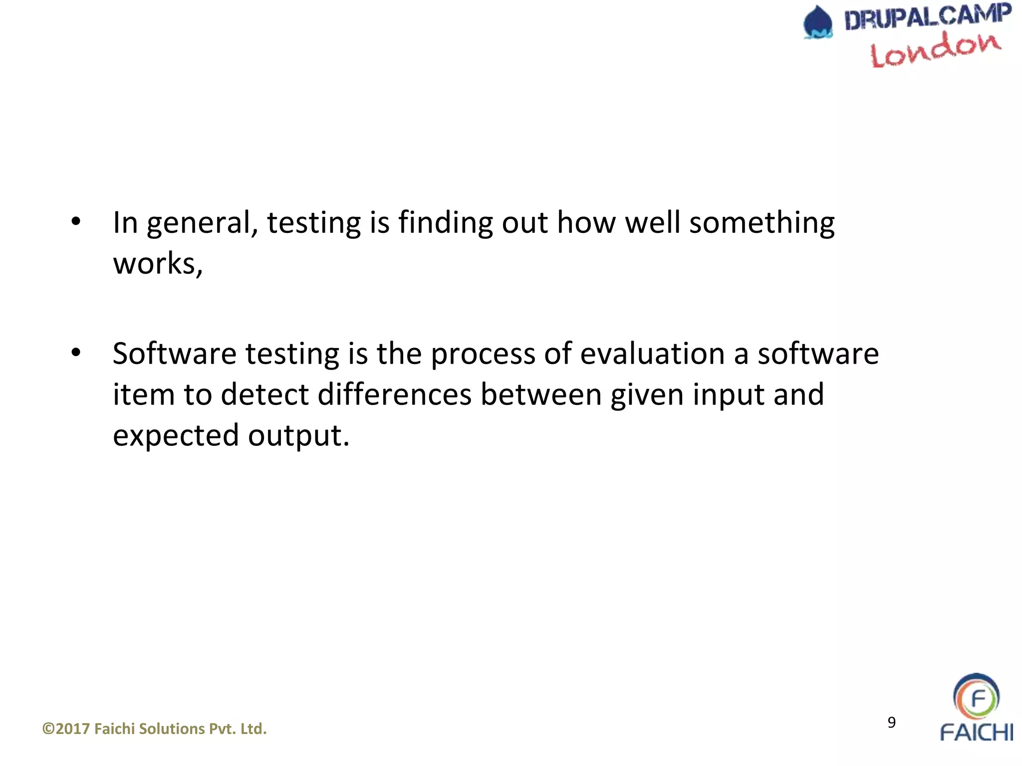 ©2017 Faichi Solutions Pvt. Ltd. 9
• In general, testing is finding out how well something
works,
• Software testing is the process of evaluation a software
item to detect differences between given input and
expected output.
 