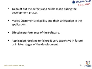 ©2017 Faichi Solutions Pvt. Ltd. 13
• To point out the defects and errors made during the
development phases.
• Makes Customer’s reliability and their satisfaction in the
application.
• Effective performance of the software.
• Application resulting to failure is very expensive in future
or in later stages of the development.
 