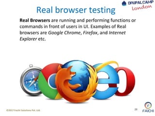 ©2017 Faichi Solutions Pvt. Ltd. 23
Real browser testing
Real Browsers are running and performing functions or
commands in front of users in UI. Examples of Real
browsers are Google Chrome, Firefox, and Internet
Explorer etc.
 