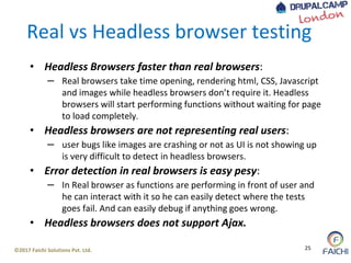 ©2017 Faichi Solutions Pvt. Ltd. 25
Real vs Headless browser testing
• Headless Browsers faster than real browsers:
– Real browsers take time opening, rendering html, CSS, Javascript
and images while headless browsers don’t require it. Headless
browsers will start performing functions without waiting for page
to load completely.
• Headless browsers are not representing real users:
– user bugs like images are crashing or not as UI is not showing up
is very difficult to detect in headless browsers.
• Error detection in real browsers is easy pesy:
– In Real browser as functions are performing in front of user and
he can interact with it so he can easily detect where the tests
goes fail. And can easily debug if anything goes wrong.
• Headless browsers does not support Ajax.
 