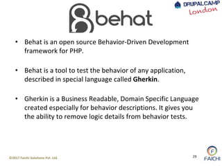©2017 Faichi Solutions Pvt. Ltd. 29
• Behat is an open source Behavior-Driven Development
framework for PHP.
• Behat is a tool to test the behavior of any application,
described in special language called Gherkin.
• Gherkin is a Business Readable, Domain Specific Language
created especially for behavior descriptions. It gives you
the ability to remove logic details from behavior tests.
 