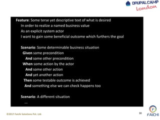 ©2017 Faichi Solutions Pvt. Ltd. 30
Feature: Some terse yet descriptive text of what is desired
In order to realize a named business value
As an explicit system actor
I want to gain some beneficial outcome which furthers the goal
Scenario: Some determinable business situation
Given some precondition
And some other precondition
When some action by the actor
And some other action
And yet another action
Then some testable outcome is achieved
And something else we can check happens too
Scenario: A different situation
...
 