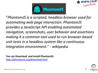 ©2017 Faichi Solutions Pvt. Ltd. 32
“PhantomJS is a scripted, headless browser used for
automating web page interaction. PhantomJS
provides a JavaScript API enabling automated
navigation, screenshots, user behavior and assertions
making it a common tool used to run browser-based
unit tests in a headless system like a continuous
integration environment.” - wikipedia
You can Download and Install PhantomJS:
http://phantomjs.org/download.html
 