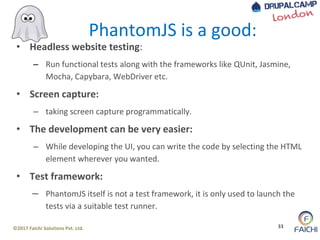 ©2017 Faichi Solutions Pvt. Ltd. 33
• Headless website testing:
– Run functional tests along with the frameworks like QUnit, Jasmine,
Mocha, Capybara, WebDriver etc.
• Screen capture:
– taking screen capture programmatically.
• The development can be very easier:
– While developing the UI, you can write the code by selecting the HTML
element wherever you wanted.
• Test framework:
– PhantomJS itself is not a test framework, it is only used to launch the
tests via a suitable test runner.
PhantomJS is a good:
 