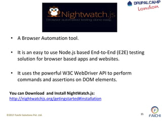 ©2017 Faichi Solutions Pvt. Ltd. 35
• A Browser Automation tool.
• It is an easy to use Node.js based End-to-End (E2E) testing
solution for browser based apps and websites.
• It uses the powerful W3C WebDriver API to perform
commands and assertions on DOM elements.
You can Download and Install NightWatch.js:
http://nightwatchjs.org/getingstarted#installation
 