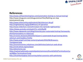©2017 Faichi Solutions Pvt. Ltd. 39
References:
http://www.softwaretestingclass.com/automation-testing-vs-manual-testing/
http://www.teluguone.com/teluguoneUserFiles/Nothing can stop
Automation(1).png
http://www.seleniumhq.org/projects/ide/selenium-ide.gif
http://nightwatchjs.org/guide#theory-of-operation
http://www.slideshare.net/sethmcl/join-the-darkside-nightwatchjs
https://www.youtube.com/watch?v=-eJ2cZXyJ0E
http://www.algoworks.com/blog/choosing-your-automated-testing-frameworks-
phantomjscasperjs-vs-selenium/
http://craveco.de/posts/2016/03/16/part-2-automated-drupal-testing-behat-
selenium-and-headless-firefox
http://www.pngall.com/wp-content/uploads/2016/06/Browsers-
Transparent.png
http://economictimes.indiatimes.com/definition/selenium-web-driver
http://mink.behat.org/en/latest
http://phantomjs.org
https://upload.wikimedia.org/wikipedia/commons/thumb/b/b3/Terminalicon2.p
ng/480px-Terminalicon2.png
http://shashikantjagtap.net/running-behat-scenarios-with-pahntomjs
 