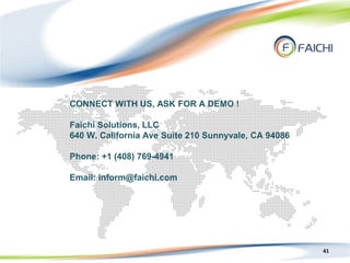 41
CONNECT WITH US, ASK FOR A DEMO !
Faichi Solutions, LLC
640 W. California Ave Suite 210 Sunnyvale, CA 94086
Phone: +1 (408) 769-4941
Email: inform@faichi.com
 