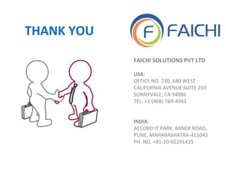 FAICHI SOLUTIONS PVT LTD
USA:
OFFICE NO. 230, 640 WEST
CALIFORNIA AVENUE SUITE 210
SUNNYVALE, CA 94086
TEL: +1 (408) 769-4941
INDIA:
ACCORD IT PARK, BANER ROAD,
PUNE, MAHARASHATRA-411045
PH. NO. +91-20-65291435
THANK YOU
 