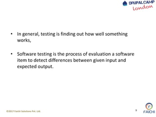 ©2017 Faichi Solutions Pvt. Ltd. 9
• In general, testing is finding out how well something
works,
• Software testing is the process of evaluation a software
item to detect differences between given input and
expected output.
 
