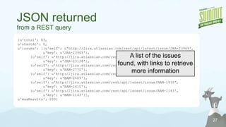 Submitting a JIRA Querywith the user interface24# Search using JQLqueryJQL = urllib.quote("key in watchedIssues()")queryURL = jira_serverurl + \           "/sr/jira.issueviews:searchrequest-xml/temp/SearchRequest.xml" + \           "?tempMax=1000&jqlQuery=" + queryJQLfp = myopener.open(queryURL)# Search using an existing filterfilterId = "20124"queryURL = jira_serverurl + \           "/sr/jira.issueviews:searchrequest-xml/" + \           "{0}/SearchRequest-{0}.xml?tempMax=1000".format(filterId)fp = myopener.open(queryURL)Pass any JQL QueryOr Pass the ID of an existing shared filter