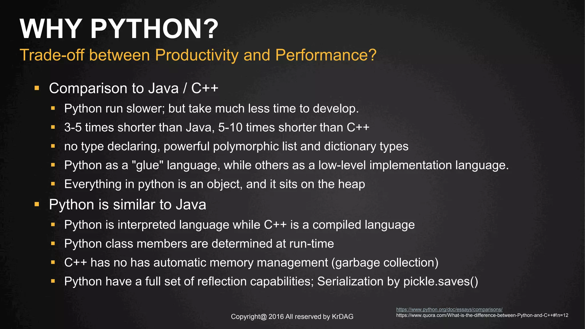 Copyright@ 2016 All reserved by KrDAG
 Comparison to Java / C++
 Python run slower; but take much less time to develop.
 3-5 times shorter than Java, 5-10 times shorter than C++
 no type declaring, powerful polymorphic list and dictionary types
 Python as a "glue" language, while others as a low-level implementation language.
 Everything in python is an object, and it sits on the heap
 Python is similar to Java
 Python is interpreted language while C++ is a compiled language
 Python class members are determined at run-time
 C++ has no has automatic memory management (garbage collection)
 Python have a full set of reflection capabilities; Serialization by pickle.saves()
WHY PYTHON?
Trade-off between Productivity and Performance?
https://www.python.org/doc/essays/comparisons/
https://www.quora.com/What-is-the-difference-between-Python-and-C++#!n=12
 