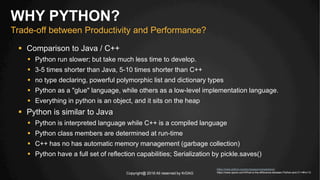 Copyright@ 2016 All reserved by KrDAG
 Comparison to Java / C++
 Python run slower; but take much less time to develop.
 3-5 times shorter than Java, 5-10 times shorter than C++
 no type declaring, powerful polymorphic list and dictionary types
 Python as a "glue" language, while others as a low-level implementation language.
 Everything in python is an object, and it sits on the heap
 Python is similar to Java
 Python is interpreted language while C++ is a compiled language
 Python class members are determined at run-time
 C++ has no has automatic memory management (garbage collection)
 Python have a full set of reflection capabilities; Serialization by pickle.saves()
WHY PYTHON?
Trade-off between Productivity and Performance?
https://www.python.org/doc/essays/comparisons/
https://www.quora.com/What-is-the-difference-between-Python-and-C++#!n=12
 