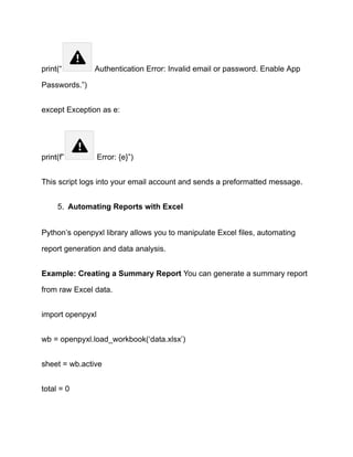 print(“ Authentication Error: Invalid email or password. Enable App
Passwords.”)
except Exception as e:
print(f” Error: {e}”)
This script logs into your email account and sends a preformatted message.
5.​ Automating Reports with Excel
Python’s openpyxl library allows you to manipulate Excel files, automating
report generation and data analysis.
Example: Creating a Summary Report You can generate a summary report
from raw Excel data.
import openpyxl
wb = openpyxl.load_workbook(‘data.xlsx’)
sheet = wb.active
total = 0
 