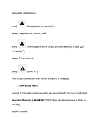 api.update_status(tweet)
print(“ Tweet posted successfully!”)
except tweepy.errors.Unauthorized:
print(“ Authentication failed: Invalid or expired tokens. Check your
credentials.”)
except Exception as e:
print(f” Error: {e}”)
This script authenticates with Twitter and posts a message.
7.​ Scheduling Tasks
Instead of manually triggering scripts, you can schedule them using schedule.
Example: Running a Script Daily Here’s how you can automate a script to
run daily.
import schedule
 