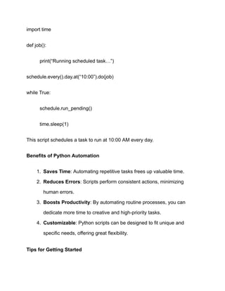 import time
def job():
​ print(“Running scheduled task…”)
schedule.every().day.at(“10:00”).do(job)
while True:
​ schedule.run_pending()
​ time.sleep(1)
This script schedules a task to run at 10:00 AM every day.
Benefits of Python Automation
1.​ Saves Time: Automating repetitive tasks frees up valuable time.
2.​ Reduces Errors: Scripts perform consistent actions, minimizing
human errors.
3.​ Boosts Productivity: By automating routine processes, you can
dedicate more time to creative and high-priority tasks.
4.​ Customizable: Python scripts can be designed to fit unique and
specific needs, offering great flexibility.
Tips for Getting Started
 