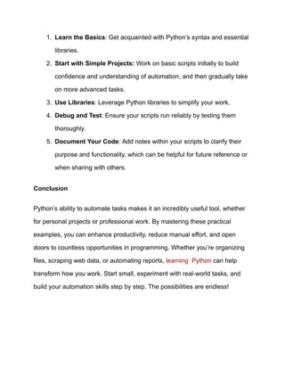1.​ Learn the Basics: Get acquainted with Python’s syntax and essential
libraries.
2.​ Start with Simple Projects: Work on basic scripts initially to build
confidence and understanding of automation, and then gradually take
on more advanced tasks.
3.​ Use Libraries: Leverage Python libraries to simplify your work.
4.​ Debug and Test: Ensure your scripts run reliably by testing them
thoroughly.
5.​ Document Your Code: Add notes within your scripts to clarify their
purpose and functionality, which can be helpful for future reference or
when sharing with others.
Conclusion
Python’s ability to automate tasks makes it an incredibly useful tool, whether
for personal projects or professional work. By mastering these practical
examples, you can enhance productivity, reduce manual effort, and open
doors to countless opportunities in programming. Whether you’re organizing
files, scraping web data, or automating reports, learning Python can help
transform how you work. Start small, experiment with real-world tasks, and
build your automation skills step by step. The possibilities are endless!
 