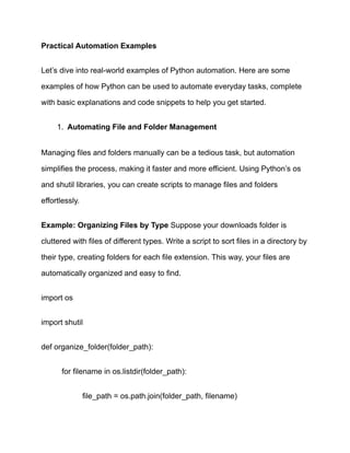 Practical Automation Examples
Let’s dive into real-world examples of Python automation. Here are some
examples of how Python can be used to automate everyday tasks, complete
with basic explanations and code snippets to help you get started.
1.​ Automating File and Folder Management
Managing files and folders manually can be a tedious task, but automation
simplifies the process, making it faster and more efficient. Using Python’s os
and shutil libraries, you can create scripts to manage files and folders
effortlessly.
Example: Organizing Files by Type Suppose your downloads folder is
cluttered with files of different types. Write a script to sort files in a directory by
their type, creating folders for each file extension. This way, your files are
automatically organized and easy to find.
import os
import shutil
def organize_folder(folder_path):
​ for filename in os.listdir(folder_path):
​ ​ file_path = os.path.join(folder_path, filename)
 