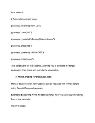 time.sleep(5)
# Automate keyboard inputs
pyautogui.typewrite(“John Doe”)
pyautogui.press(“tab”)
pyautogui.typewrite(“john.doe@example.com”)
pyautogui.press(“tab”)
pyautogui.typewrite(“1234567890”)
pyautogui.press(“enter”)
This script waits for five seconds, allowing you to switch to the target
application, then types and submits the information.
3.​ Web Scraping for Data Extraction
Manual data collection from websites can be replaced with Python scripts
using BeautifulSoup and requests.
Example: Extracting News Headlines Here’s how you can scrape headlines
from a news website:
import requests
 