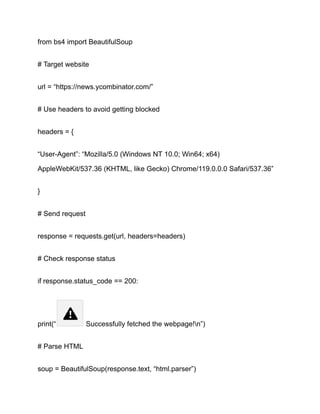 from bs4 import BeautifulSoup
# Target website
url = “https://news.ycombinator.com/”
# Use headers to avoid getting blocked
headers = {
“User-Agent”: “Mozilla/5.0 (Windows NT 10.0; Win64; x64)
AppleWebKit/537.36 (KHTML, like Gecko) Chrome/119.0.0.0 Safari/537.36”
}
# Send request
response = requests.get(url, headers=headers)
# Check response status
if response.status_code == 200:
print(“ Successfully fetched the webpage!n”)
# Parse HTML
soup = BeautifulSoup(response.text, “html.parser”)
 