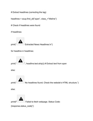 # Extract headlines (correcting the tag)
headlines = soup.find_all(“span”, class_=”titleline”)
# Check if headlines were found
if headlines:
print(“ Extracted News Headlines:n”)
for headline in headlines:
print(“ ”, headline.text.strip()) # Extract text from span
else:
print(“ No headlines found. Check the website’s HTML structure.”)
else:
print(f” Failed to fetch webpage. Status Code:
{response.status_code}”)
 