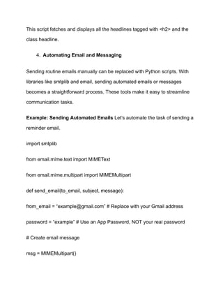 This script fetches and displays all the headlines tagged with <h2> and the
class headline.
4.​ Automating Email and Messaging
Sending routine emails manually can be replaced with Python scripts. With
libraries like smtplib and email, sending automated emails or messages
becomes a straightforward process. These tools make it easy to streamline
communication tasks.
Example: Sending Automated Emails Let’s automate the task of sending a
reminder email.
import smtplib
from email.mime.text import MIMEText
from email.mime.multipart import MIMEMultipart
def send_email(to_email, subject, message):
from_email = “example@gmail.com” # Replace with your Gmail address
password = “example” # Use an App Password, NOT your real password
# Create email message
msg = MIMEMultipart()
 