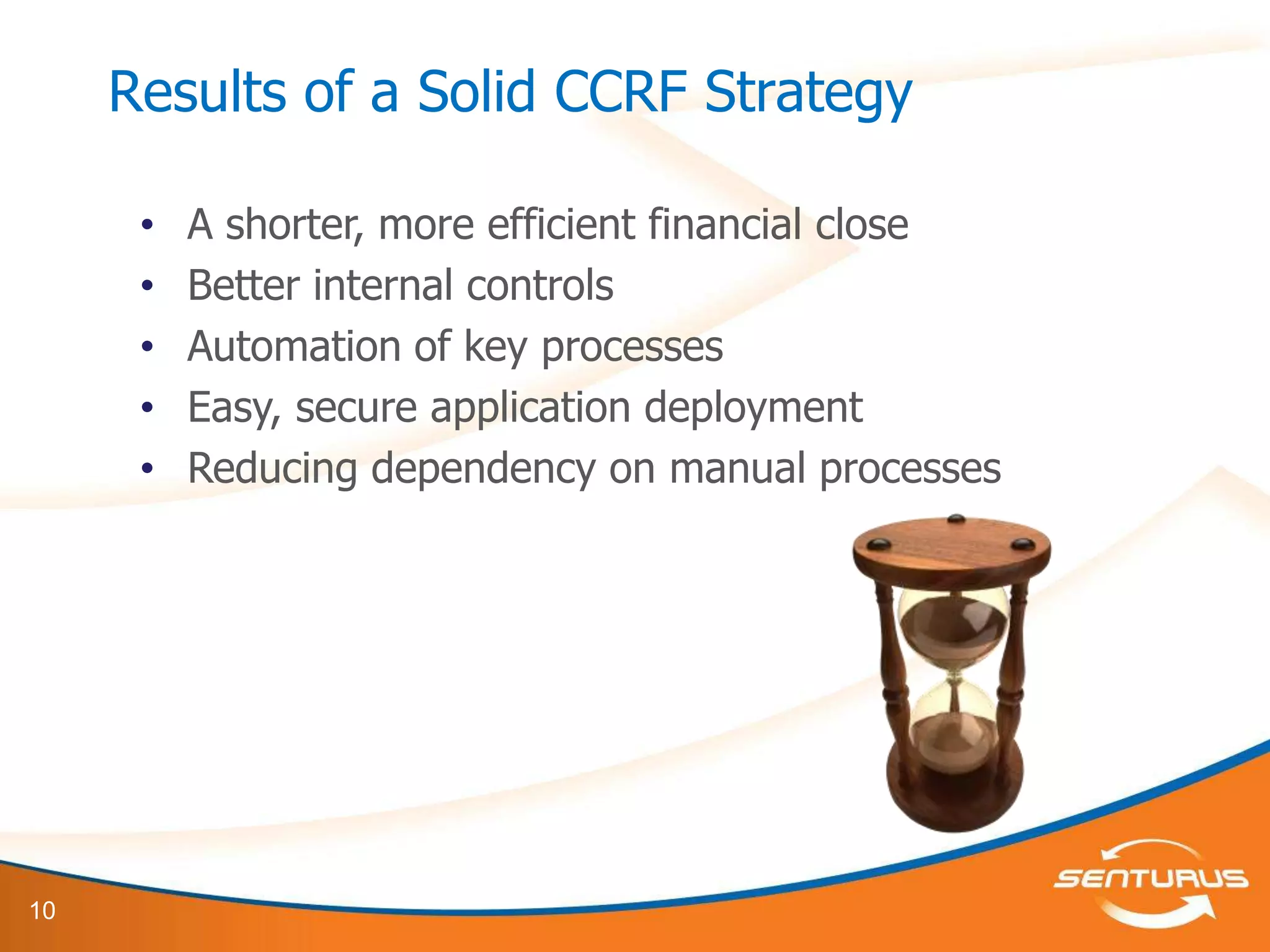 Results of a Solid CCRF Strategy

      •   A shorter, more efficient financial close
      •   Better internal controls
      •   Automation of key processes
      •   Easy, secure application deployment
      •   Reducing dependency on manual processes




10
 