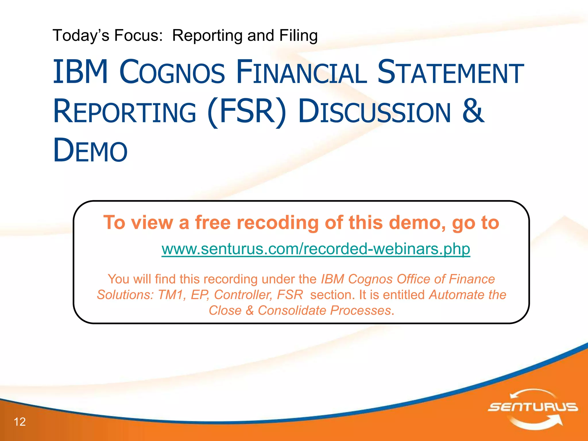 Today’s Focus: Reporting and Filing

     IBM COGNOS FINANCIAL STATEMENT
     REPORTING (FSR) DISCUSSION &
     DEMO

           To view a free recoding of this demo, go to
                     www.senturus.com/recorded-webinars.php
           You will find this recording under the IBM Cognos Office of Finance
          Solutions: TM1, EP, Controller, FSR section. It is entitled Automate the
                               Close & Consolidate Processes.




12
 