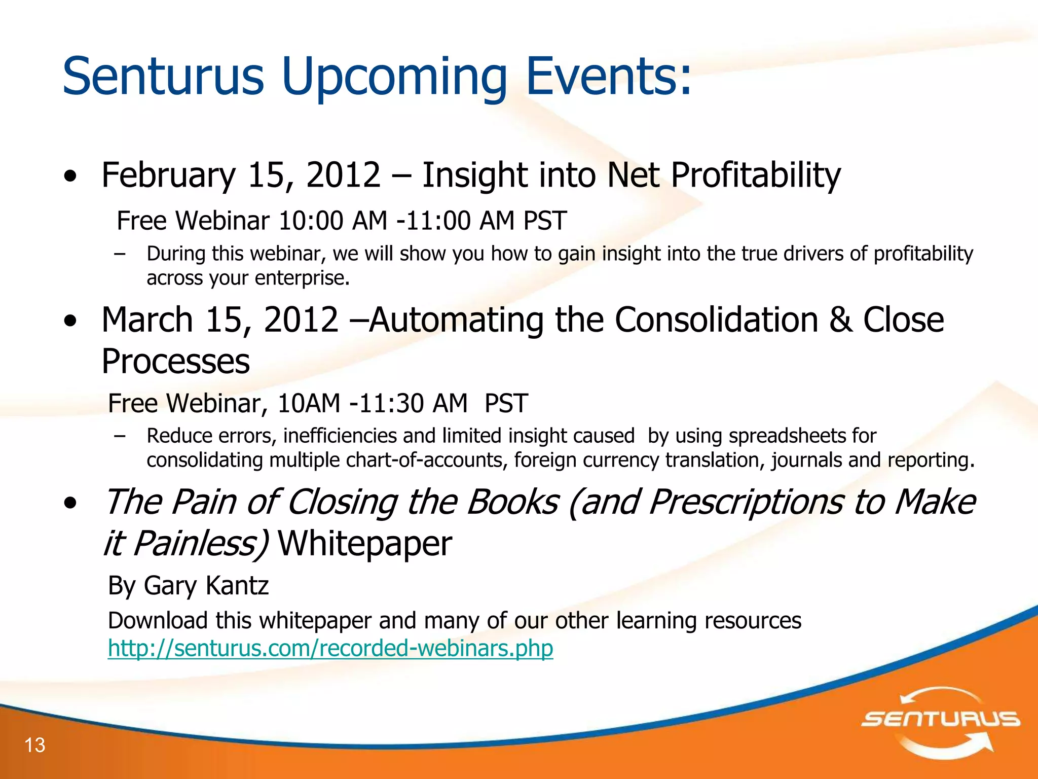 Senturus Upcoming Events:
     • February 15, 2012 – Insight into Net Profitability
        Free Webinar 10:00 AM -11:00 AM PST
        –   During this webinar, we will show you how to gain insight into the true drivers of profitability
            across your enterprise.

     • March 15, 2012 –Automating the Consolidation & Close
       Processes
        Free Webinar, 10AM -11:30 AM PST
        –   Reduce errors, inefficiencies and limited insight caused by using spreadsheets for
            consolidating multiple chart-of-accounts, foreign currency translation, journals and reporting.

     • The Pain of Closing the Books (and Prescriptions to Make
       it Painless) Whitepaper
        By Gary Kantz
        Download this whitepaper and many of our other learning resources
        http://senturus.com/recorded-webinars.php



13
 