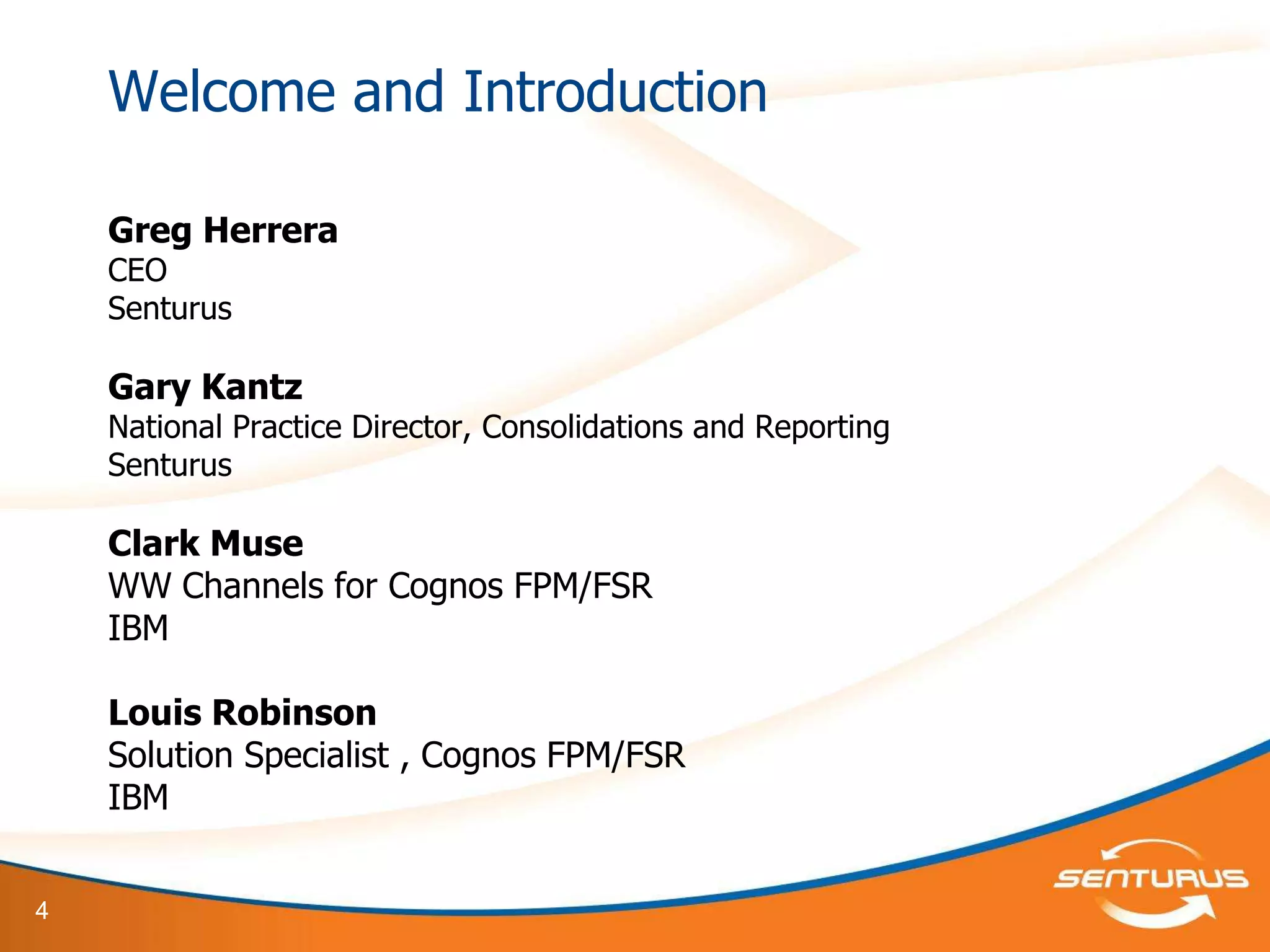 Welcome and Introduction

    Greg Herrera
    CEO
    Senturus

    Gary Kantz
    National Practice Director, Consolidations and Reporting
    Senturus

    Clark Muse
    WW Channels for Cognos FPM/FSR
    IBM

    Louis Robinson
    Solution Specialist , Cognos FPM/FSR
    IBM


4
 