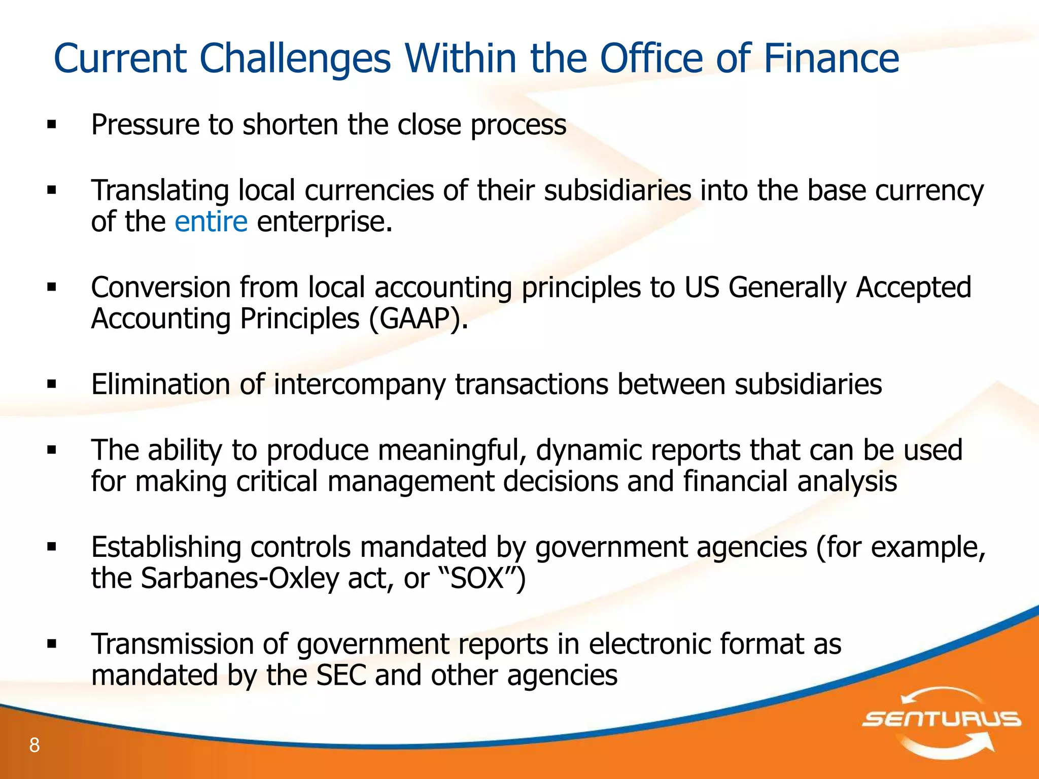 Current Challenges Within the Office of Finance
       Pressure to shorten the close process

       Translating local currencies of their subsidiaries into the base currency
        of the entire enterprise.

       Conversion from local accounting principles to US Generally Accepted
        Accounting Principles (GAAP).

       Elimination of intercompany transactions between subsidiaries

       The ability to produce meaningful, dynamic reports that can be used
        for making critical management decisions and financial analysis

       Establishing controls mandated by government agencies (for example,
        the Sarbanes-Oxley act, or ―SOX‖)

       Transmission of government reports in electronic format as
        mandated by the SEC and other agencies

8
 