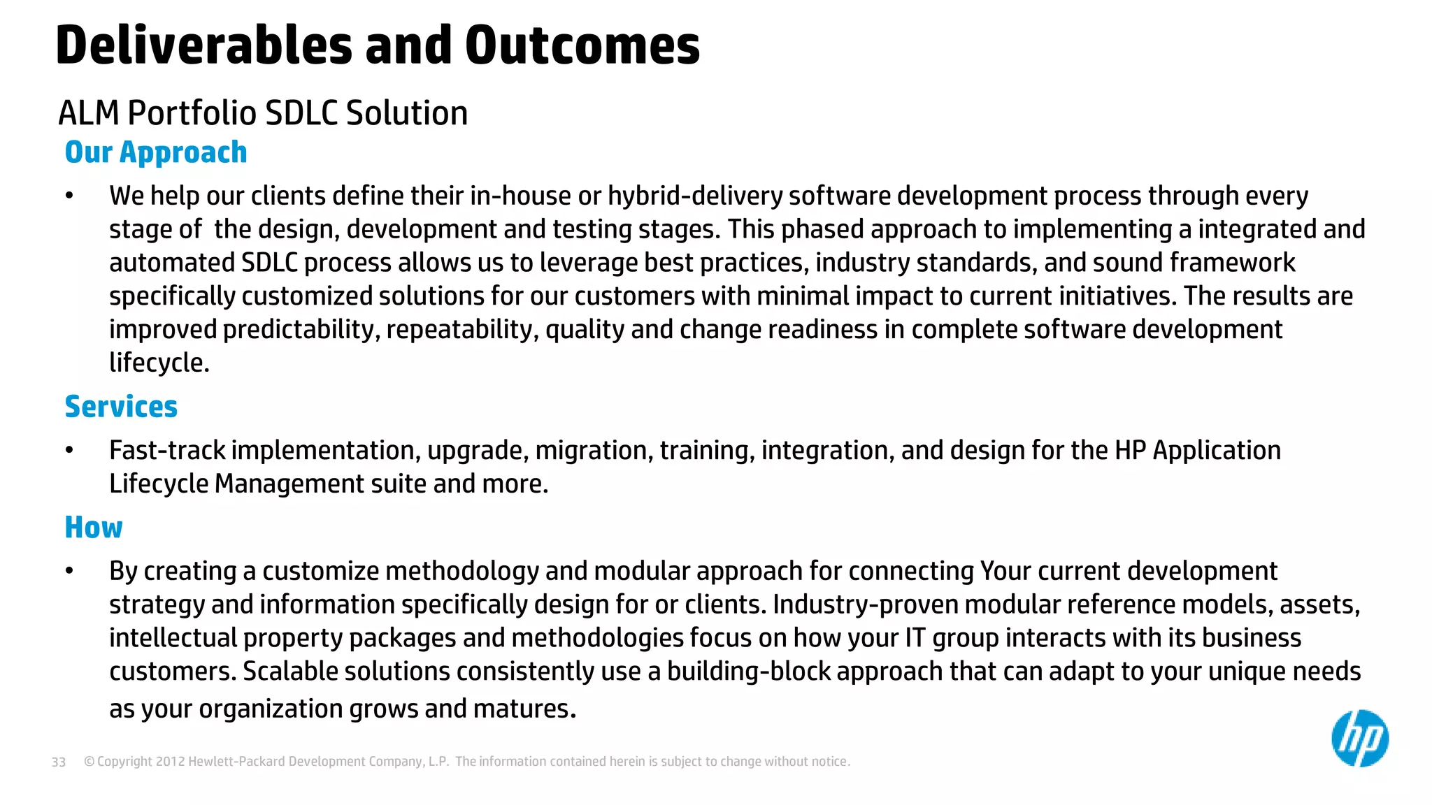 Deliverables and Outcomes
ALM Portfolio SDLC Solution
Our Approach
•

We help our clients define their in-house or hybrid-delivery software development process through every
stage of the design, development and testing stages. This phased approach to implementing a integrated and
automated SDLC process allows us to leverage best practices, industry standards, and sound framework
specifically customized solutions for our customers with minimal impact to current initiatives. The results are
improved predictability, repeatability, quality and change readiness in complete software development
lifecycle.

Services
•

Fast-track implementation, upgrade, migration, training, integration, and design for the HP Application
Lifecycle Management suite and more.

How
•

33

By creating a customize methodology and modular approach for connecting Your current development
strategy and information specifically design for or clients. Industry-proven modular reference models, assets,
intellectual property packages and methodologies focus on how your IT group interacts with its business
customers. Scalable solutions consistently use a building-block approach that can adapt to your unique needs
as your organization grows and matures.
© Copyright 2012 Hewlett-Packard Development Company, L.P. The information contained herein is subject to change without notice.

 