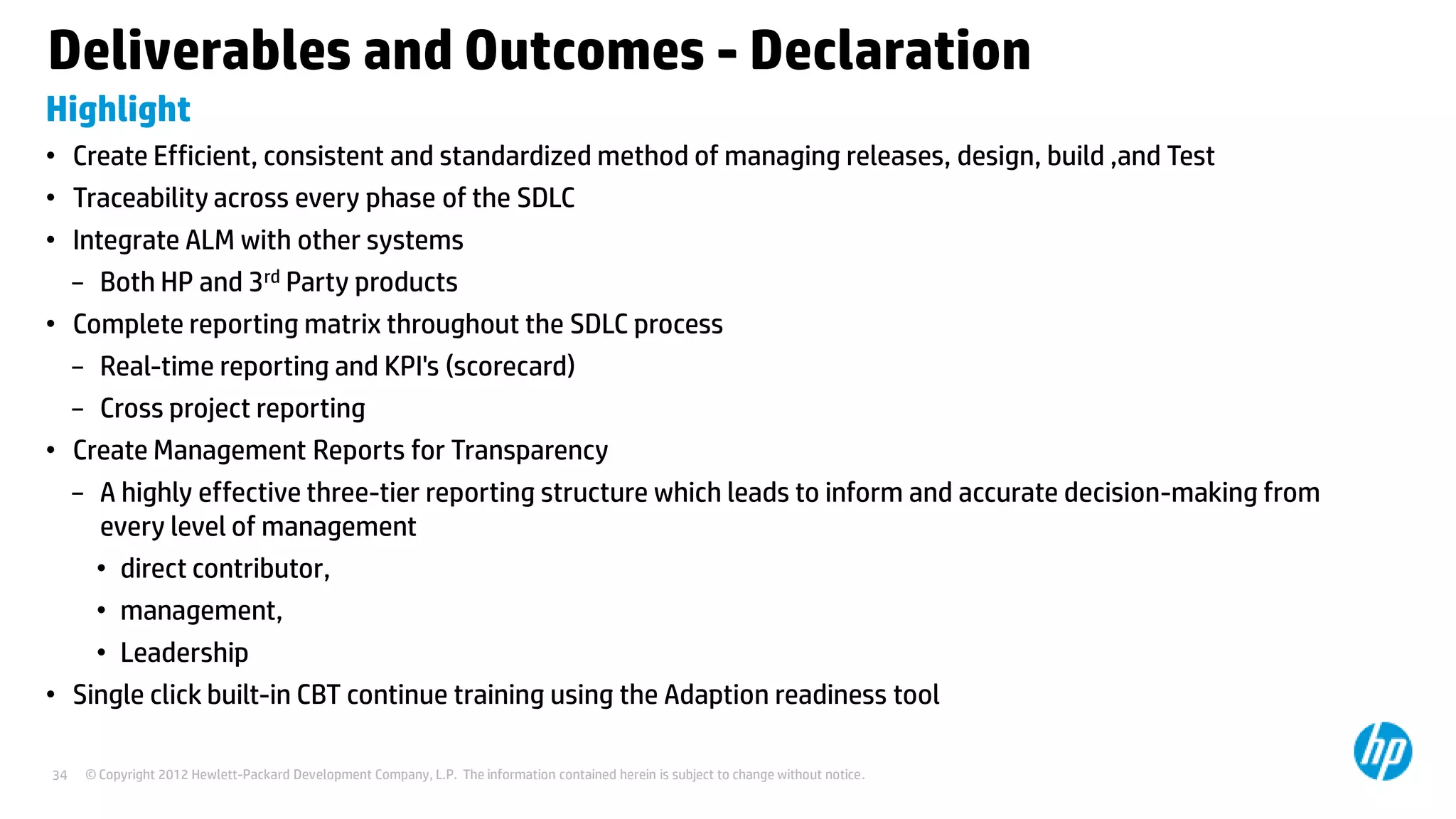 Deliverables and Outcomes - Declaration
Highlight
• Create Efficient, consistent and standardized method of managing releases, design, build ,and Test
• Traceability across every phase of the SDLC
• Integrate ALM with other systems
− Both HP and 3rd Party products
• Complete reporting matrix throughout the SDLC process
− Real-time reporting and KPI's (scorecard)
− Cross project reporting
• Create Management Reports for Transparency
− A highly effective three-tier reporting structure which leads to inform and accurate decision-making from
every level of management
• direct contributor,
• management,
• Leadership
• Single click built-in CBT continue training using the Adaption readiness tool
34

© Copyright 2012 Hewlett-Packard Development Company, L.P. The information contained herein is subject to change without notice.

 