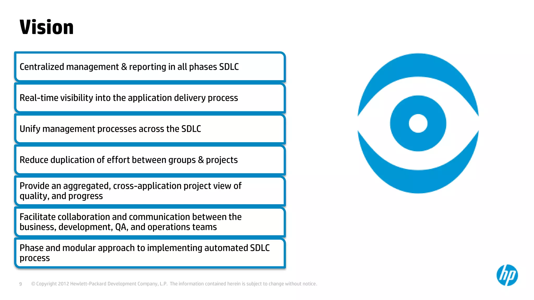 Vision
Centralized management & reporting in all phases SDLC

Real-time visibility into the application delivery process
Unify management processes across the SDLC
Reduce duplication of effort between groups & projects
Provide an aggregated, cross-application project view of
quality, and progress
Facilitate collaboration and communication between the
business, development, QA, and operations teams

Phase and modular approach to implementing automated SDLC
process
9

© Copyright 2012 Hewlett-Packard Development Company, L.P. The information contained herein is subject to change without notice.

 