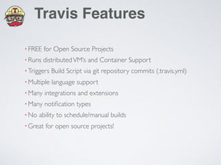 Travis Features
•FREE for Open Source Projects
•Runs distributedVM’s and Container Support
•Triggers Build Script via git repository commits (.travis.yml)
•Multiple language support
•Many integrations and extensions
•Many notiﬁcation types
•No ability to schedule/manual builds
•Great for open source projects!
 