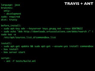 TRAVIS + ANTlanguage: java
branches:
only:
- development
sudo: required
dist: trusty
before_install:
- sudo apt-key adv --keyserver keys.gnupg.net --recv 6DA70622
- sudo echo "deb http://downloads.ortussolutions.com/debs/noarch /" |
sudo tee -a
/etc/apt/sources.list.d/commandbox.list
install:
- sudo apt-get update && sudo apt-get --assume-yes install commandbox
- box install
- box server start
script:
- ant -f tests/build.xml
 
