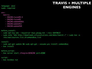 TRAVIS + MULTIPLE
ENGINES
language: java
sudo: required
env:
matrix:
- ENGINE=lucee@4.5
- ENGINE=lucee@5
- ENGINE=adobe@2016
- ENGINE=adobe@11
- ENGINE=adobe@10
before_install:
- sudo apt-key adv --keyserver keys.gnupg.net --recv 6DA70622
- sudo echo "deb http://downloads.ortussolutions.com/debs/noarch /" | sudo tee -a
/etc/apt/sources.list.d/commandbox.list
install:
- sudo apt-get update && sudo apt-get --assume-yes install commandbox
- box install
before_script:
- box server start cfengine=$ENGINE port=8500
script:
- box testbox run
 