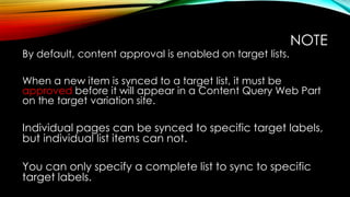 By default, content approval is enabled on target lists.

NOTE

When a new item is synced to a target list, it must be
approved before it will appear in a Content Query Web Part
on the target variation site.

Individual pages can be synced to specific target labels,
but individual list items can not.
You can only specify a complete list to sync to specific
target labels.

 