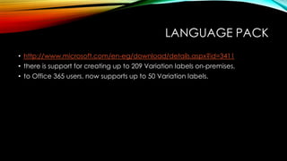 LANGUAGE PACK
• http://www.microsoft.com/en-eg/download/details.aspx?id=3411
• there is support for creating up to 209 Variation labels on-premises,
• to Office 365 users, now supports up to 50 Variation labels.

 