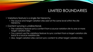 LIMITED BOUNDARIES
• Variations feature is a single-tier hierarchy.
• The source and target variation sites exist at the same level within the site
hierarchy.

• Content syncing is unidirectional.
• The variations feature syncs content from a source variation site to one or more
target variation sites.
• You cannot use the variations feature to sync content from a target variation site
back to a source variation site.
• Also, target variation sites cannot sync content to other target variation sites.

 