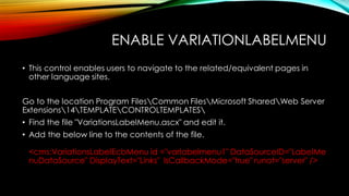 ENABLE VARIATIONLABELMENU
• This control enables users to navigate to the related/equivalent pages in
other language sites.

Go to the location Program FilesCommon FilesMicrosoft SharedWeb Server
Extensions14TEMPLATECONTROLTEMPLATES
• Find the file "VariationsLabelMenu.ascx" and edit it.
• Add the below line to the contents of the file.

<cms:VariationsLabelEcbMenu id ="varlabelmenu1" DataSourceID="LabelMe
nuDataSource" DisplayText="Links" IsCallbackMode="true" runat="server" />

 