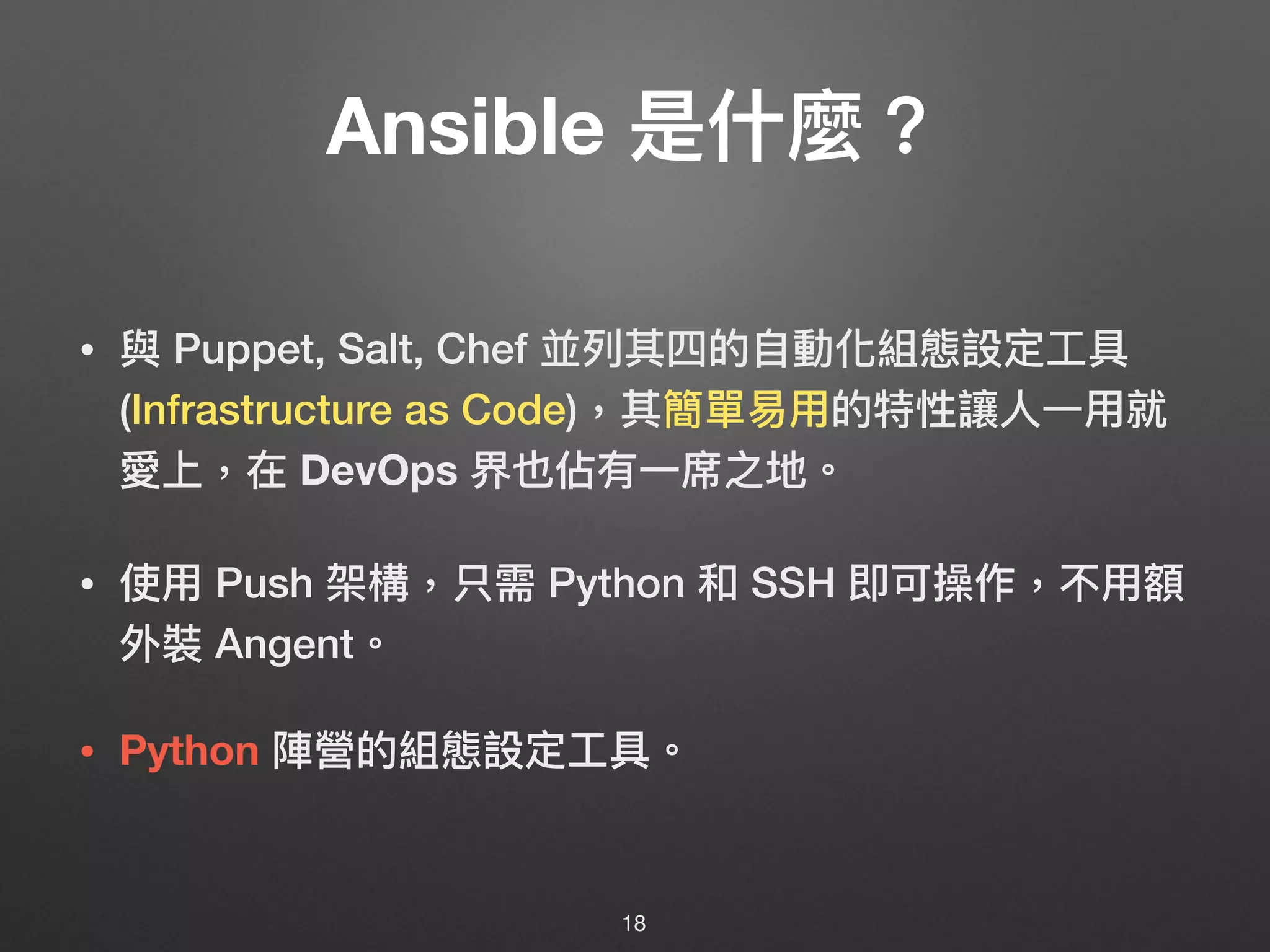 Ansible 是什什麼？
• 與 Puppet, Salt, Chef 並列列其四的⾃自動化組態設定⼯工具
(Infrastructure as Code)，其簡單易易⽤用的特性讓⼈人⼀一⽤用就
愛上，在 DevOps 界也佔有⼀一席之地。
• 使⽤用 Push 架構，只需 Python 和 SSH 即可操作，不⽤用額
外裝 Angent。 
 
• Python 陣營的組態設定⼯工具。
18
 